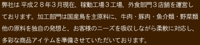 弊社は 平成２８年３月現在、稼動工場３工場、外食部門３店舗を運営しております。加工部門は国産鳥を主原料に、牛肉・豚肉・魚介類・野菜類他の原料を独自の発想と、お客様のニーズを吸収しながら柔軟に対応し、多彩な商品アイテムを準備させていただいております。